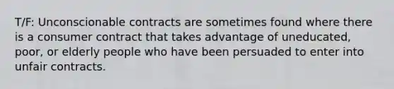 T/F: Unconscionable contracts are sometimes found where there is a consumer contract that takes advantage of uneducated, poor, or elderly people who have been persuaded to enter into unfair contracts.