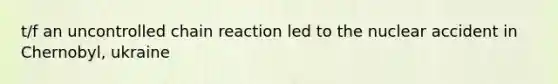 t/f an uncontrolled chain reaction led to the nuclear accident in Chernobyl, ukraine