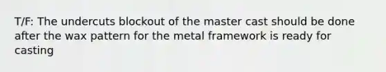 T/F: The undercuts blockout of the master cast should be done after the wax pattern for the metal framework is ready for casting