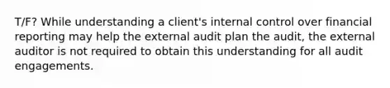 T/F? While understanding a client's internal control over financial reporting may help the external audit plan the audit, the external auditor is not required to obtain this understanding for all audit engagements.