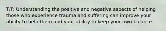 T/F: Understanding the positive and negative aspects of helping those who experience trauma and suffering can improve your ability to help them and your ability to keep your own balance.