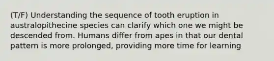 (T/F) Understanding the sequence of tooth eruption in australopithecine species can clarify which one we might be descended from. Humans differ from apes in that our dental pattern is more prolonged, providing more time for learning