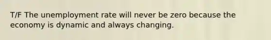 T/F The unemployment rate will never be zero because the economy is dynamic and always changing.