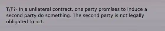 T/F?- In a unilateral contract, one party promises to induce a second party do something. The second party is not legally obligated to act.