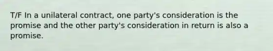 T/F In a unilateral contract, one party's consideration is the promise and the other party's consideration in return is also a promise.