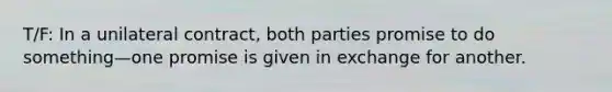 T/F: In a unilateral contract, both parties promise to do something—one promise is given in exchange for another.