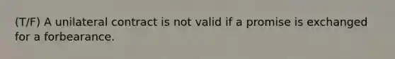 (T/F) A unilateral contract is not valid if a promise is exchanged for a forbearance.