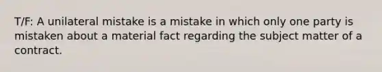 T/F: A unilateral mistake is a mistake in which only one party is mistaken about a material fact regarding the subject matter of a contract.