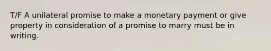 T/F A unilateral promise to make a monetary payment or give property in consideration of a promise to marry must be in writing.