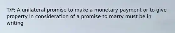 T/F: A unilateral promise to make a monetary payment or to give property in consideration of a promise to marry must be in writing