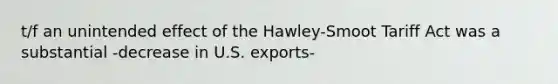 t/f an unintended effect of the Hawley-Smoot Tariff Act was a substantial -decrease in U.S. exports-