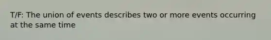 T/F: The union of events describes two or more events occurring at the same time