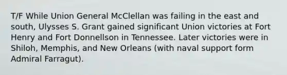 T/F While Union General McClellan was failing in the east and south, Ulysses S. Grant gained significant Union victories at Fort Henry and Fort Donnellson in Tennessee. Later victories were in Shiloh, Memphis, and New Orleans (with naval support form Admiral Farragut).