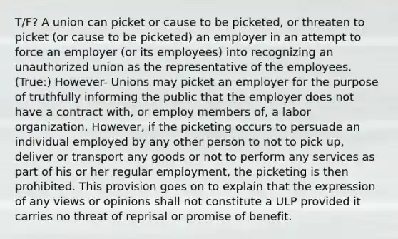 T/F? A union can picket or cause to be picketed, or threaten to picket (or cause to be picketed) an employer in an attempt to force an employer (or its employees) into recognizing an unauthorized union as the representative of the employees. (True:) However- Unions may picket an employer for the purpose of truthfully informing the public that the employer does not have a contract with, or employ members of, a labor organization. However, if the picketing occurs to persuade an individual employed by any other person to not to pick up, deliver or transport any goods or not to perform any services as part of his or her regular employment, the picketing is then prohibited. This provision goes on to explain that the expression of any views or opinions shall not constitute a ULP provided it carries no threat of reprisal or promise of benefit.