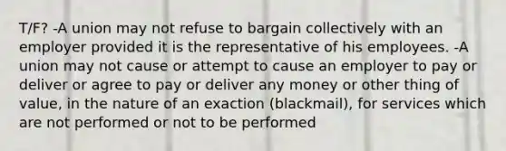 T/F? -A union may not refuse to bargain collectively with an employer provided it is the representative of his employees. -A union may not cause or attempt to cause an employer to pay or deliver or agree to pay or deliver any money or other thing of value, in the nature of an exaction (blackmail), for services which are not performed or not to be performed