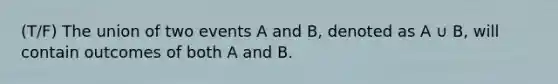 (T/F) The union of two events A and B, denoted as A ∪ B, will contain outcomes of both A and B.