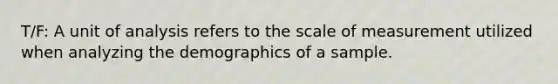 T/F: A unit of analysis refers to the scale of measurement utilized when analyzing the demographics of a sample.