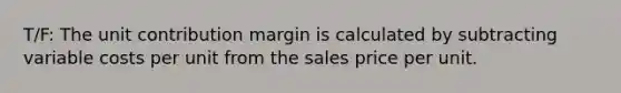 T/F: The unit contribution margin is calculated by subtracting variable costs per unit from the sales price per unit.