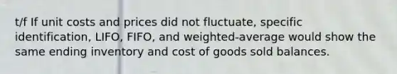 t/f If unit costs and prices did not fluctuate, specific identification, LIFO, FIFO, and weighted-average would show the same ending inventory and cost of goods sold balances.