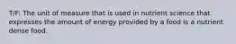 T/F: The unit of measure that is used in nutrient science that expresses the amount of energy provided by a food is a nutrient dense food.