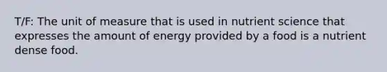 T/F: The unit of measure that is used in nutrient science that expresses the amount of energy provided by a food is a nutrient dense food.