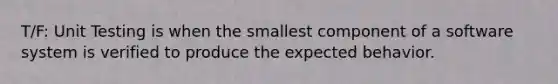 T/F: Unit Testing is when the smallest component of a software system is verified to produce the expected behavior.