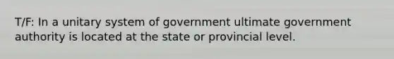 T/F: In a unitary system of government ultimate government authority is located at the state or provincial level.