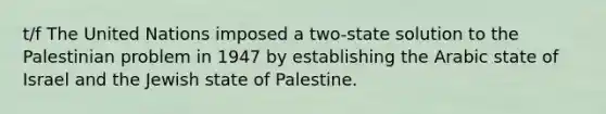 t/f The United Nations imposed a two-state solution to the Palestinian problem in 1947 by establishing the Arabic state of Israel and the Jewish state of Palestine.