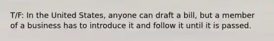T/F: In the United States, anyone can draft a bill, but a member of a business has to introduce it and follow it until it is passed.