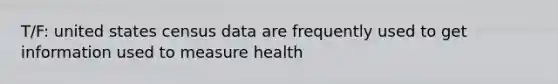 T/F: united states census data are frequently used to get information used to measure health