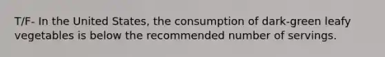 T/F- In the United States, the consumption of dark-green leafy vegetables is below the recommended number of servings.