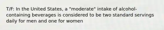 T/F: In the United States, a "moderate" intake of alcohol-containing beverages is considered to be two standard servings daily for men and one for women