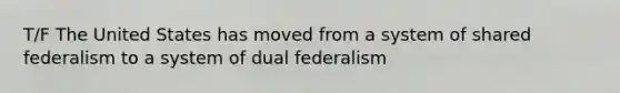 T/F The United States has moved from a system of shared federalism to a system of dual federalism