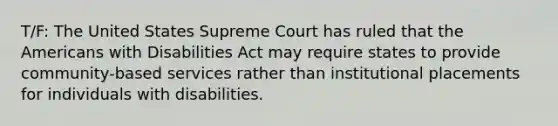 T/F: The United States Supreme Court has ruled that the Americans with Disabilities Act may require states to provide community-based services rather than institutional placements for individuals with disabilities.