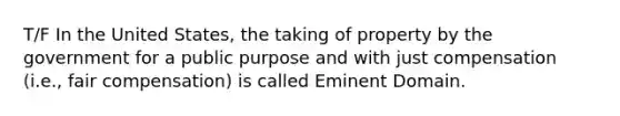 T/F In the United States, the taking of property by the government for a public purpose and with just compensation (i.e., fair compensation) is called Eminent Domain.