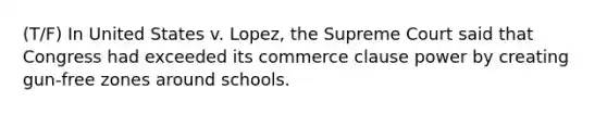 (T/F) In United States v. Lopez, the Supreme Court said that Congress had exceeded its commerce clause power by creating gun-free zones around schools.