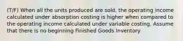 (T/F) When all the units produced are sold, the operating income calculated under absorption costing is higher when compared to the operating income calculated under variable costing. Assume that there is no beginning Finished Goods Inventory