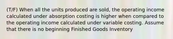 (T/F) When all the units produced are sold, the operating income calculated under absorption costing is higher when compared to the operating income calculated under variable costing. Assume that there is no beginning Finished Goods Inventory