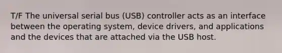 T/F The universal serial bus (USB) controller acts as an interface between the operating system, device drivers, and applications and the devices that are attached via the USB host.