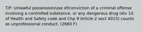 T/F: Unlawful possession/use of/conviction of a criminal offense involving a controlled substance, or any dangerous drug (div 10 of Health and Safety code and Chp 9 Article 2 sect 4015) counts as unprofessional conduct. (2660 F)