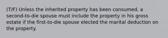 (T/F) Unless the inherited property has been consumed, a second-to-die spouse must include the property in his gross estate if the first-to-die spouse elected the marital deduction on the property.