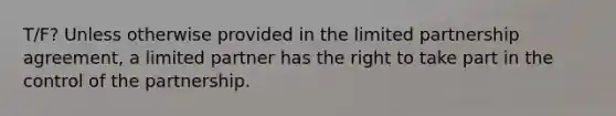 T/F? Unless otherwise provided in the limited partnership agreement, a limited partner has the right to take part in the control of the partnership.