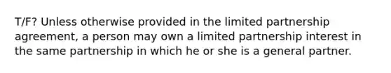 T/F? Unless otherwise provided in the limited partnership agreement, a person may own a limited partnership interest in the same partnership in which he or she is a general partner.