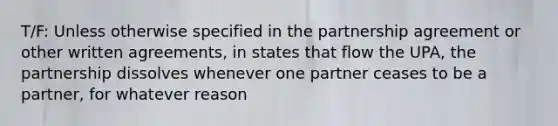 T/F: Unless otherwise specified in the partnership agreement or other written agreements, in states that flow the UPA, the partnership dissolves whenever one partner ceases to be a partner, for whatever reason