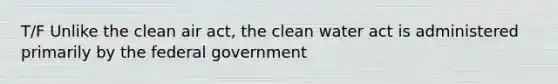 T/F Unlike the clean air act, the clean water act is administered primarily by the federal government