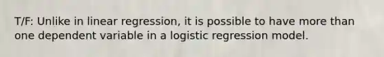 T/F: Unlike in linear regression, it is possible to have <a href='https://www.questionai.com/knowledge/keWHlEPx42-more-than' class='anchor-knowledge'>more than</a> one dependent variable in a logistic regression model.