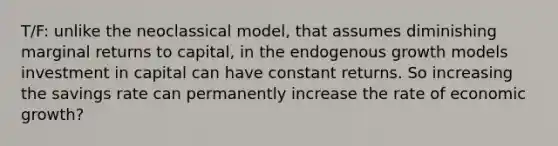 T/F: unlike the neoclassical model, that assumes diminishing marginal returns to capital, in the endogenous growth models investment in capital can have constant returns. So increasing the savings rate can permanently increase the rate of economic growth?