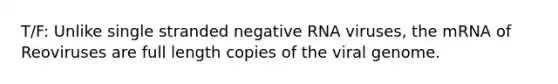 T/F: Unlike single stranded negative RNA viruses, the mRNA of Reoviruses are full length copies of the viral genome.