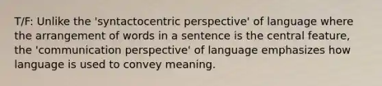 T/F: Unlike the 'syntactocentric perspective' of language where the arrangement of words in a sentence is the central feature, the 'communication perspective' of language emphasizes how language is used to convey meaning.