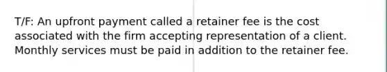 T/F: An upfront payment called a retainer fee is the cost associated with the firm accepting representation of a client. Monthly services must be paid in addition to the retainer fee.